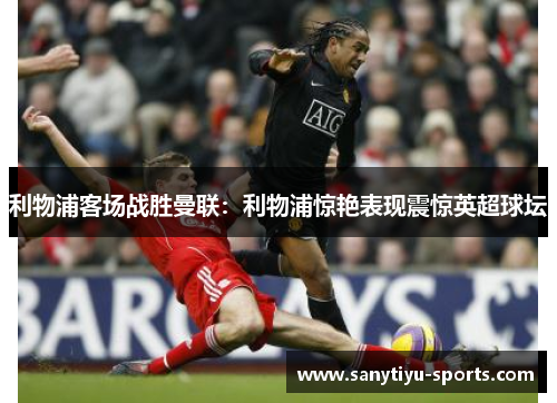 利物浦客场战胜曼联:利物浦惊艳表现震惊英超球坛